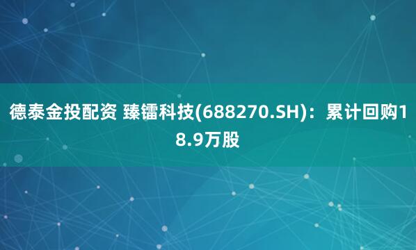 德泰金投配资 臻镭科技(688270.SH)：累计回购18.9万股
