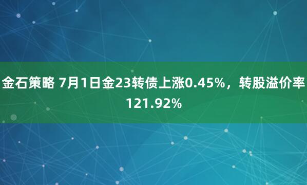 金石策略 7月1日金23转债上涨0.45%，转股溢价率121.92%