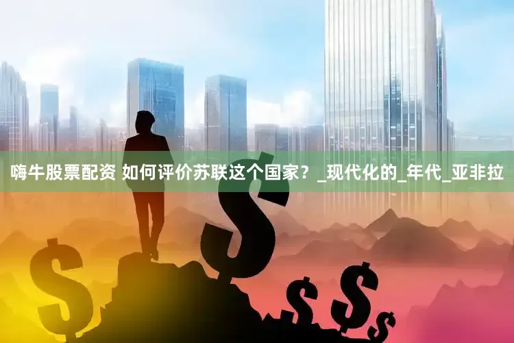 嗨牛股票配资 如何评价苏联这个国家？_现代化的_年代_亚非拉