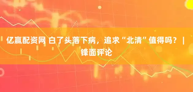 亿赢配资网 白了头落下病，追求“北清”值得吗？ | 锋面评论