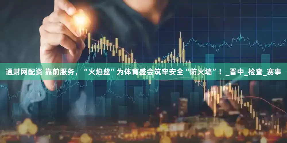通财网配资 靠前服务，“火焰蓝”为体育盛会筑牢安全“防火墙”！_晋中_检查_赛事