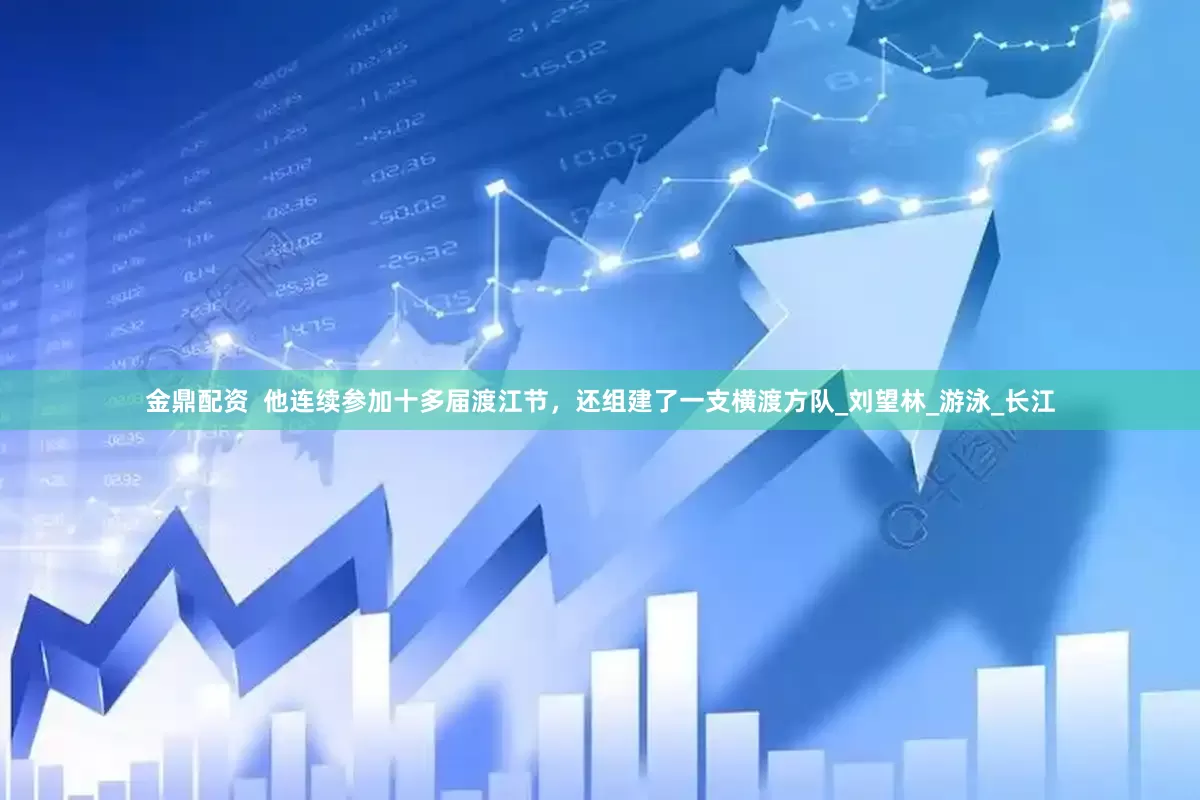 金鼎配资  他连续参加十多届渡江节，还组建了一支横渡方队_刘望林_游泳_长江