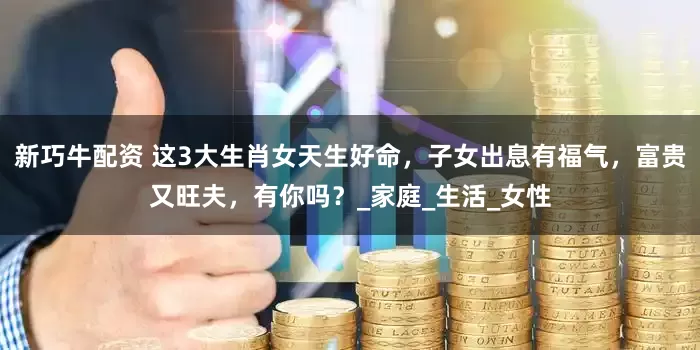 新巧牛配资 这3大生肖女天生好命，子女出息有福气，富贵又旺夫，有你吗？_家庭_生活_女性