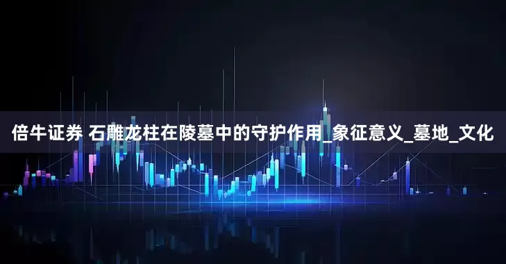 倍牛证券 石雕龙柱在陵墓中的守护作用_象征意义_墓地_文化