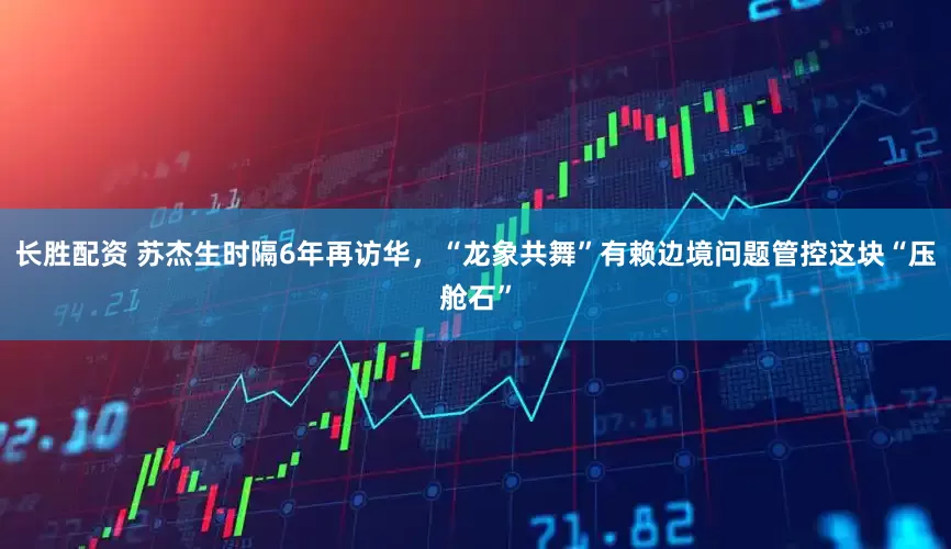 长胜配资 苏杰生时隔6年再访华，“龙象共舞”有赖边境问题管控这块“压舱石”