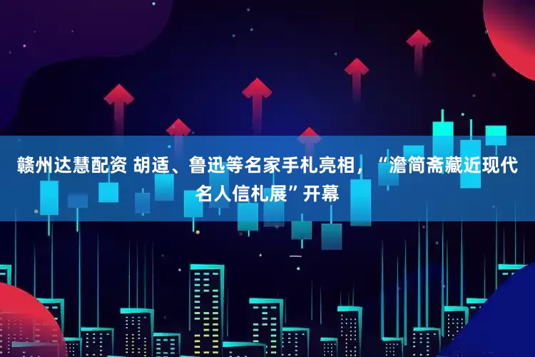 赣州达慧配资 胡适、鲁迅等名家手札亮相，“澹简斋藏近现代名人信札展”开幕