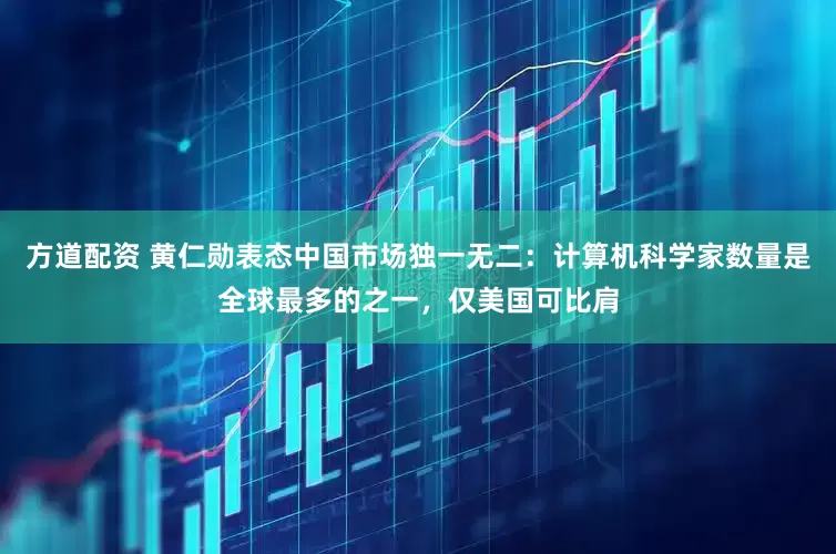 方道配资 黄仁勋表态中国市场独一无二：计算机科学家数量是全球最多的之一，仅美国可比肩