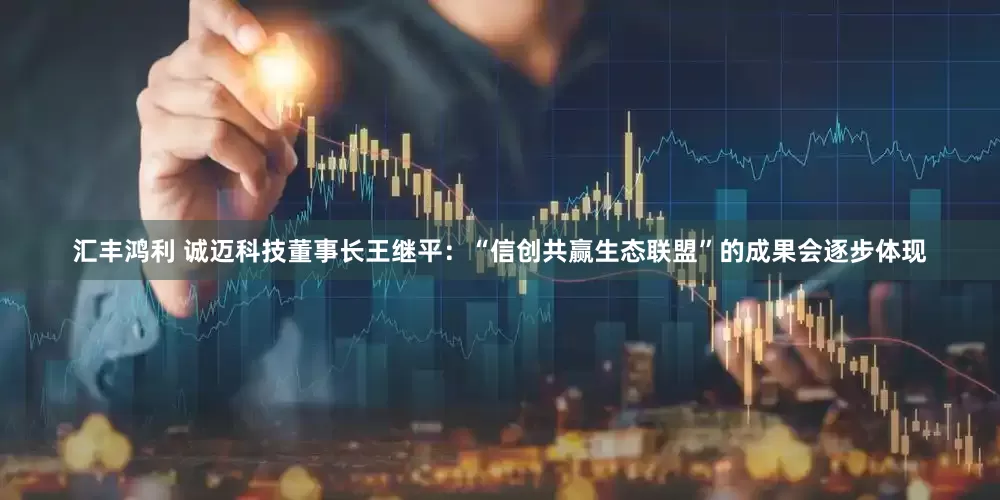 汇丰鸿利 诚迈科技董事长王继平：“信创共赢生态联盟”的成果会逐步体现