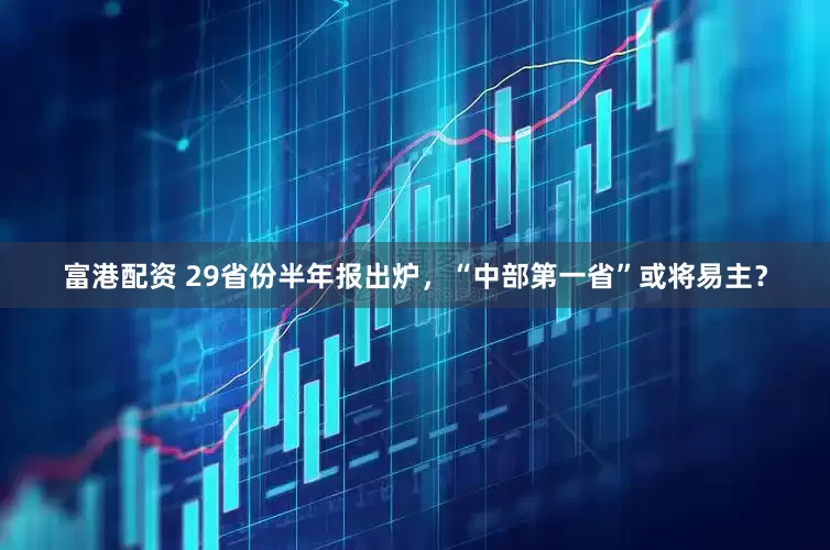 富港配资 29省份半年报出炉，“中部第一省”或将易主？
