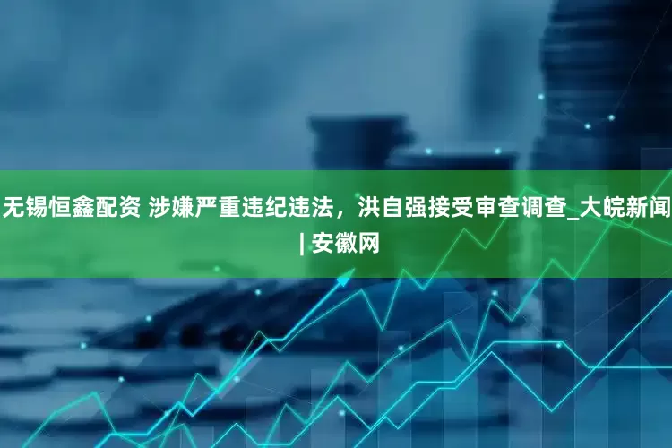 无锡恒鑫配资 涉嫌严重违纪违法，洪自强接受审查调查_大皖新闻 | 安徽网