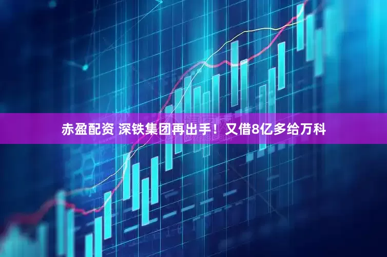 赤盈配资 深铁集团再出手！又借8亿多给万科