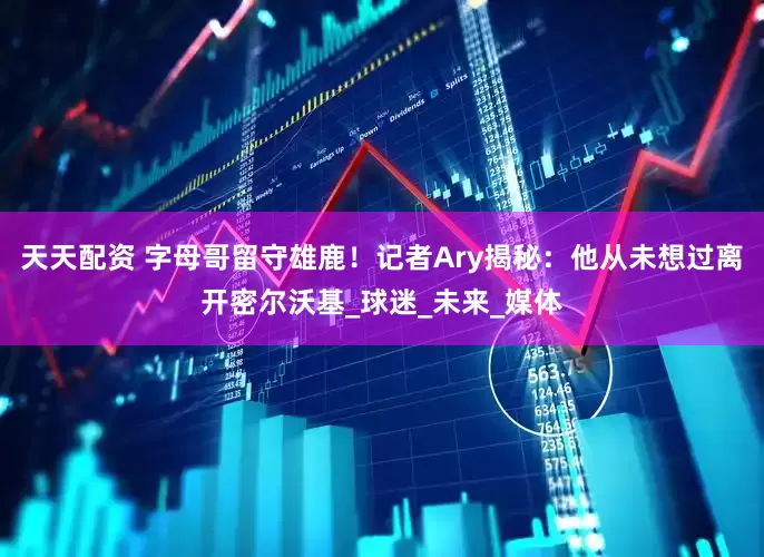 天天配资 字母哥留守雄鹿！记者Ary揭秘：他从未想过离开密尔沃基_球迷_未来_媒体