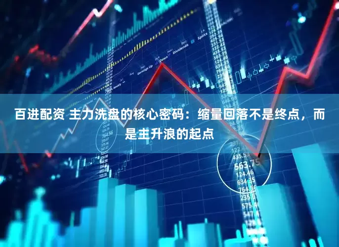 百进配资 主力洗盘的核心密码：缩量回落不是终点，而是主升浪的起点