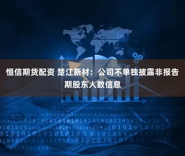 恒信期货配资 楚江新材：公司不单独披露非报告期股东人数信息