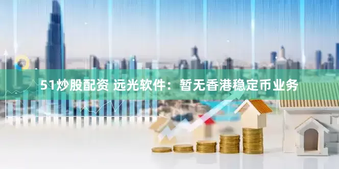 51炒股配资 远光软件：暂无香港稳定币业务
