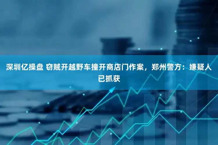 深圳亿操盘 窃贼开越野车撞开商店门作案，郑州警方：嫌疑人已抓获