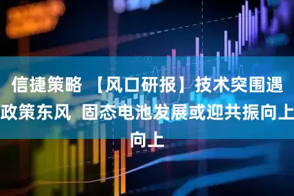 信捷策略 【风口研报】技术突围遇政策东风  固态电池发展或迎共振向上