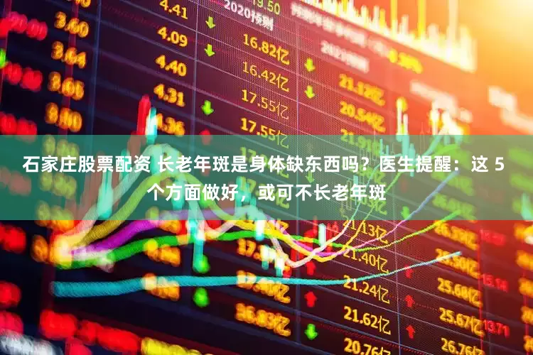 石家庄股票配资 长老年斑是身体缺东西吗？医生提醒：这 5 个方面做好，或可不长老年斑