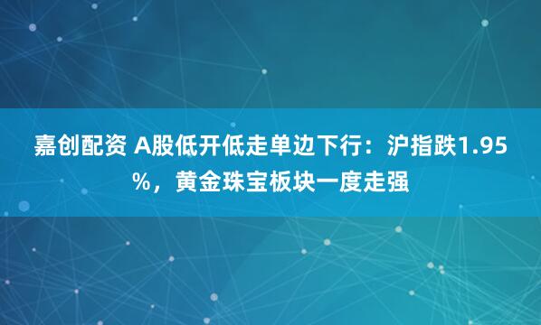 嘉创配资 A股低开低走单边下行：沪指跌1.95%，黄金珠宝板块一度走强