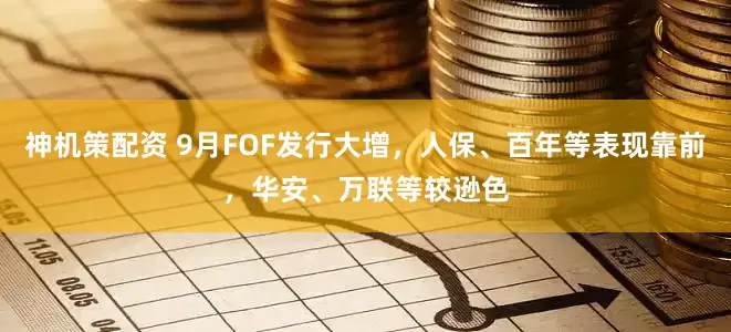 神机策配资 9月FOF发行大增，人保、百年等表现靠前，华安、万联等较逊色