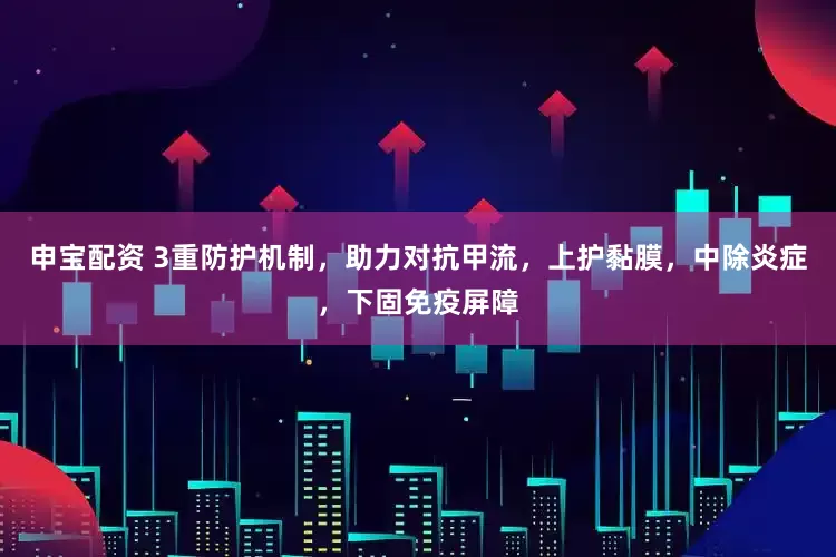 申宝配资 3重防护机制，助力对抗甲流，上护黏膜，中除炎症，下固免疫屏障