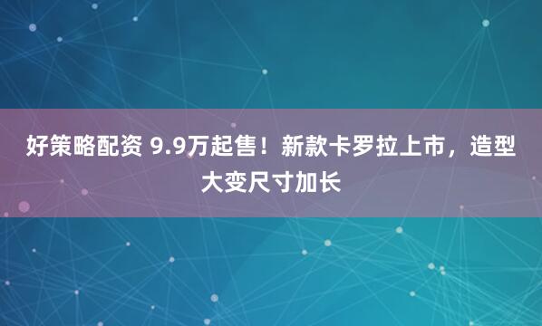 好策略配资 9.9万起售！新款卡罗拉上市，造型大变尺寸加长