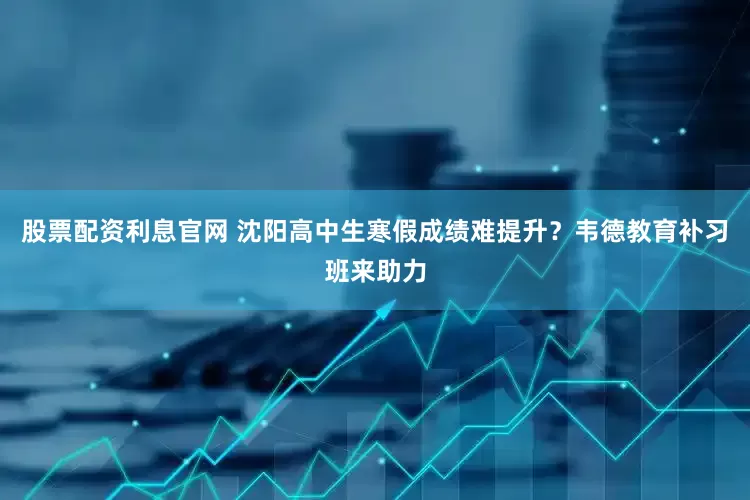 股票配资利息官网 沈阳高中生寒假成绩难提升？韦德教育补习班来助力