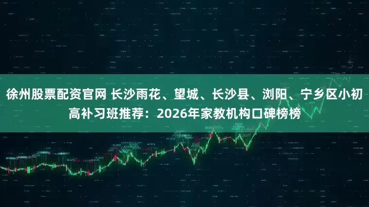 徐州股票配资官网 长沙雨花、望城、长沙县、浏阳、宁乡区小初高补习班推荐：2026年家教机构口碑榜榜