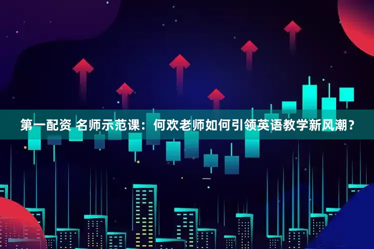 第一配资 名师示范课：何欢老师如何引领英语教学新风潮？