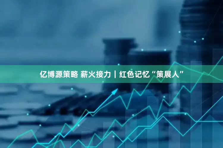 亿博源策略 薪火接力｜红色记忆“策展人”