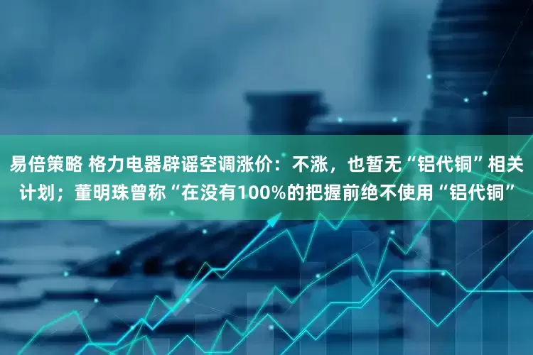 易倍策略 格力电器辟谣空调涨价：不涨，也暂无“铝代铜”相关计划；董明珠曾称“在没有100%的把握前绝不使用“铝代铜”