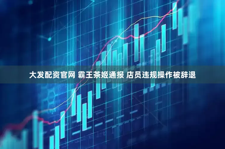 大发配资官网 霸王茶姬通报 店员违规操作被辞退
