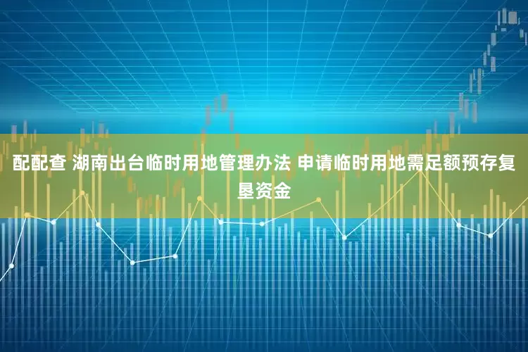 配配查 湖南出台临时用地管理办法 申请临时用地需足额预存复垦资金