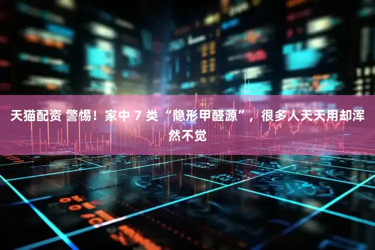 天猫配资 警惕！家中 7 类 “隐形甲醛源”，很多人天天用却浑然不觉