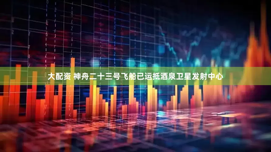大配资 神舟二十三号飞船已运抵酒泉卫星发射中心