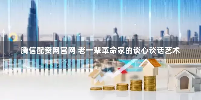 腾信配资网官网 老一辈革命家的谈心谈话艺术