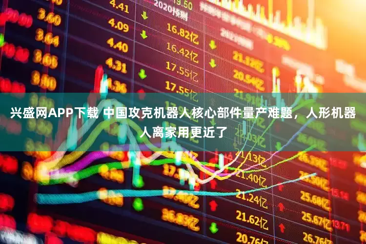 兴盛网APP下载 中国攻克机器人核心部件量产难题，人形机器人离家用更近了
