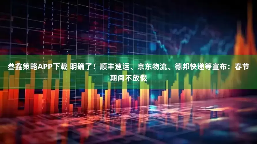 叁鑫策略APP下载 明确了！顺丰速运、京东物流、德邦快递等宣布：春节期间不放假