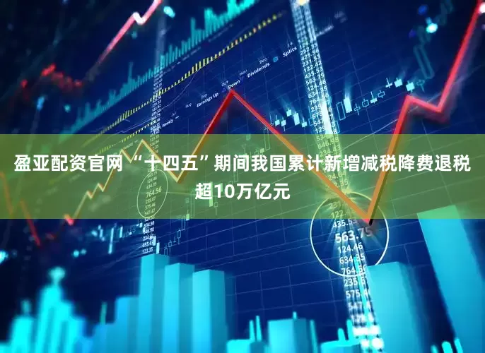 盈亚配资官网 “十四五”期间我国累计新增减税降费退税超10万亿元