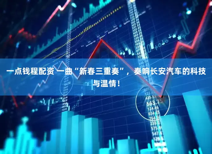 一点钱程配资 一曲“新春三重奏”，奏响长安汽车的科技与温情！