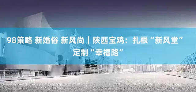 98策略 新婚俗 新风尚｜陕西宝鸡：扎根“新风堂”  定制“幸福路”