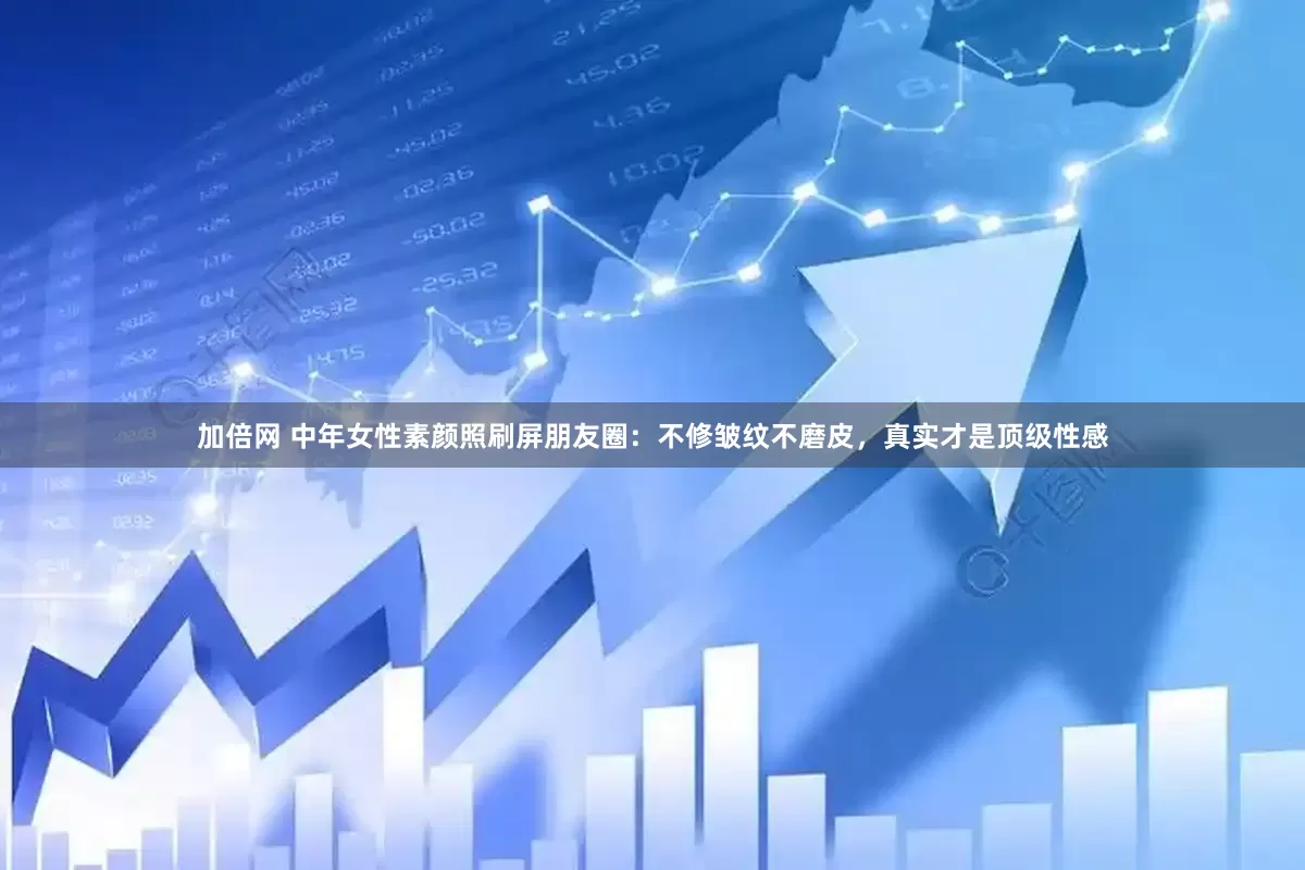 加倍网 中年女性素颜照刷屏朋友圈：不修皱纹不磨皮，真实才是顶级性感